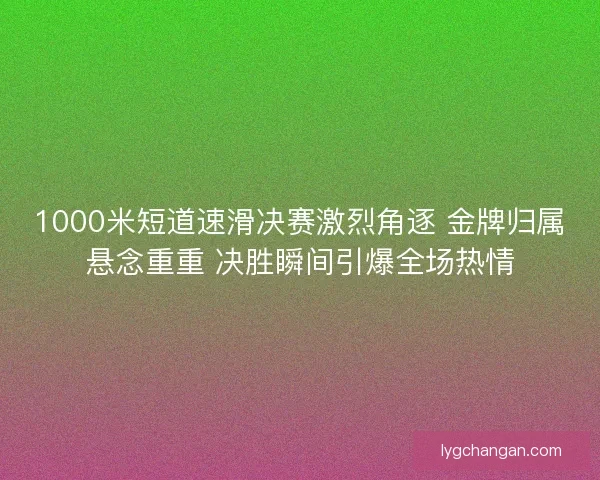 1000米短道速滑决赛激烈角逐 金牌归属悬念重重 决胜瞬间引爆全场热情