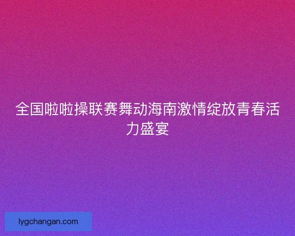 全国啦啦操联赛舞动海南激情绽放青春活力盛宴
